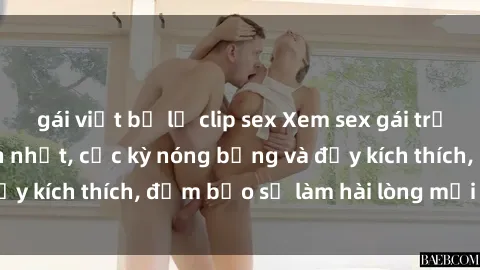 gái việt bị lộ clip sex Xem sex gái trẻ không che hấp dẫn nhất, cực kỳ nóng bỏng và đầy kích thích, đảm bảo sẽ làm hài lòng mọi người!