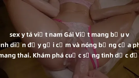 sex y tá việt nam Gái Việt mang bầu và làm tình: Màn trình diễn đầy gợi cảm và nóng bỏng của phụ nữ mang thai. Khám phá cuộc sống tình dục đầy hấp dẫn và mới lạ của họ!