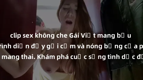 clip sex không che Gái Việt mang bầu và làm tình: Màn trình diễn đầy gợi cảm và nóng bỏng của phụ nữ mang thai. Khám phá cuộc sống tình dục đầy hấp dẫn và mới lạ của họ!
