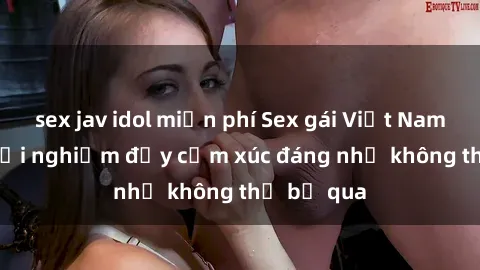 sex jav idol miễn phí Sex gái Việt Nam có con: Trải nghiệm đầy cảm xúc đáng nhớ không thể bỏ qua