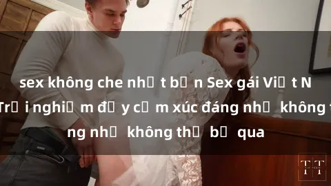 sex không che nhật bản Sex gái Việt Nam có con: Trải nghiệm đầy cảm xúc đáng nhớ không thể bỏ qua