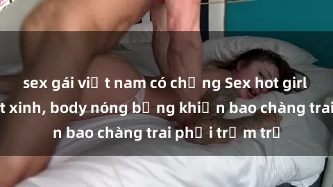 sex gái việt nam có chồng Sex hot girl Việt Nam: Mặt xinh, body nóng bỏng khiến bao chàng trai phải trầm trồ