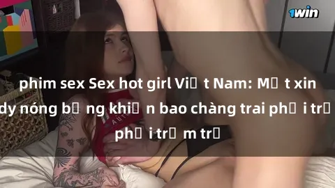 phim sex Sex hot girl Việt Nam: Mặt xinh, body nóng bỏng khiến bao chàng trai phải trầm trồ