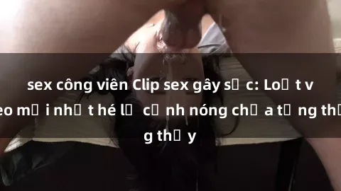 sex công viên Clip sex gây sốc: Loạt video mới nhất hé lộ cảnh nóng chưa từng thấy