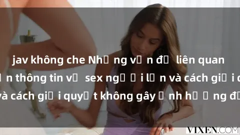 jav không che Những vấn đề liên quan đến việc tiếp cận thông tin về sex người lớn và cách giải quyết không gây ảnh hưởng đến trẻ em
