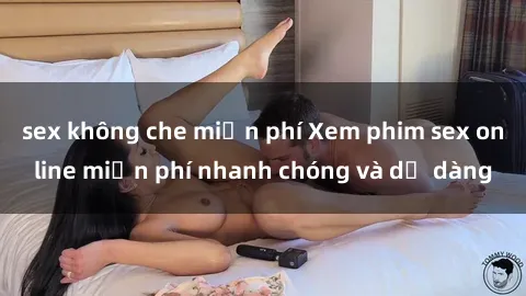 sex không che miễn phí Xem phim sex online miễn phí nhanh chóng và dễ dàng