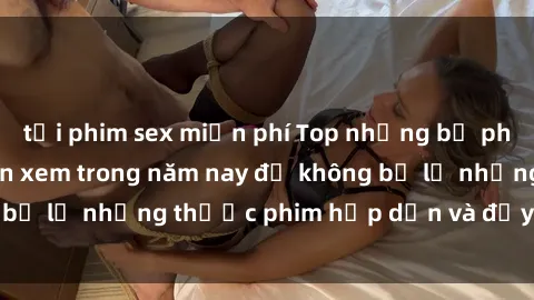tải phim sex miễn phí Top những bộ phim sex hay nhất nên xem trong năm nay để không bỏ lỡ những thước phim hấp dẫn và đầy kịch tính.