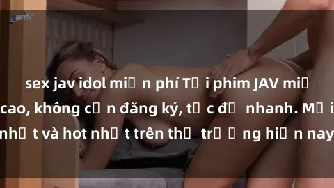 sex jav idol miễn phí Tải phim JAV miễn phí chất lượng cao, không cần đăng ký, tốc độ nhanh. Mới nhất và hot nhất trên thị trường hiện nay, cập nhật hàng ngày.