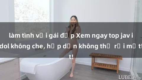 làm tình với gái đẹp Xem ngay top jav idol không che, hấp dẫn không thể rời mắt!