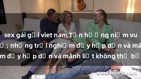 sex gái gọi viet nam Tận hưởng niềm vui của sex với gái trẻ: những trải nghiệm đầy hấp dẫn và mãnh liệt không thể bỏ lỡ