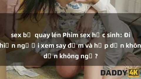 sex bị quay lén Phim sex học sinh: Điều gì khiến người xem say đắm và hấp dẫn không ngờ?