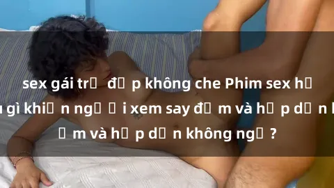 sex gái trẻ đẹp không che Phim sex học sinh: Điều gì khiến người xem say đắm và hấp dẫn không ngờ?
