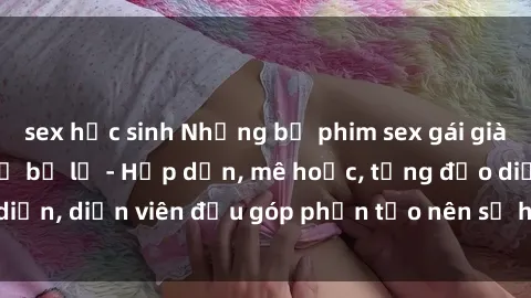 sex học sinh Những bộ phim sex gái già đỉnh cao không thể bỏ lỡ - Hấp dẫn, mê hoặc, từng đạo diễn, diễn viên đều góp phần tạo nên sự hấp dẫn, kích thích.