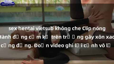 sex hentai vietsub không che Clip nóng sinh viên gây sốc: Hành động cấm kỵ trên trường gây xôn xao cộng đồng. Đoạn video ghi lại cảnh vô lễ khiến dư luận bức xúc.