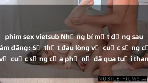 phim sex vietsub Những bí mật đằng sau vẻ ngoài gái già dâm đãng: Sự thật đau lòng về cuộc sống của phụ nữ đã qua tuổi thanh xuân