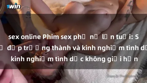 sex online Phim sex phụ nữ lớn tuổi: Sức hút đằng sau vẻ đẹp trưởng thành và kinh nghiệm tình dục không giới hạn