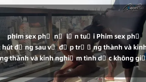 phim sex phụ nữ lớn tuổi Phim sex phụ nữ lớn tuổi: Sức hút đằng sau vẻ đẹp trưởng thành và kinh nghiệm tình dục không giới hạn