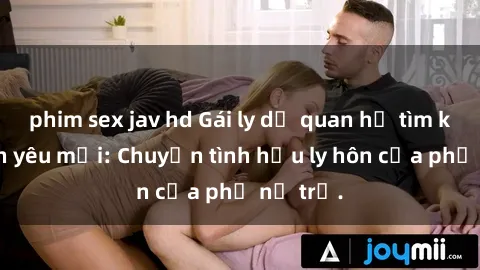 phim sex jav hd Gái ly dị quan hệ tìm kiếm tình yêu mới: Chuyện tình hậu ly hôn của phụ nữ trẻ.