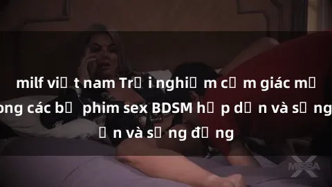 milf việt nam Trải nghiệm cảm giác mới lạ trong các bộ phim sex BDSM hấp dẫn và sống động