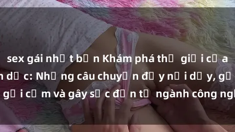 sex gái nhật bản Khám phá thế giới của phim sex nô lệ tình dục: Những câu chuyện đầy nổi dậy, gợi cảm và gây sốc đến từ ngành công nghiệp giải trí đen tối