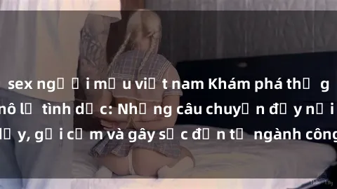 sex người mẫu việt nam Khám phá thế giới của phim sex nô lệ tình dục: Những câu chuyện đầy nổi dậy, gợi cảm và gây sốc đến từ ngành công nghiệp giải trí đen tối