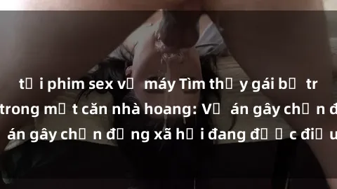tải phim sex về máy Tìm thấy gái bị trói và bị hiếp dâm trong một căn nhà hoang: Vụ án gây chấn động xã hội đang được điều tra vào.