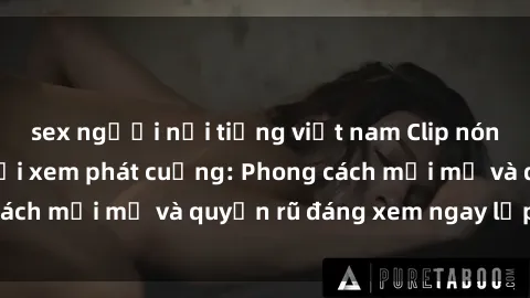 sex người nổi tiếng việt nam Clip nóng BDSM khiến người xem phát cuồng: Phong cách mới mẻ và quyến rũ đáng xem ngay lập tức!