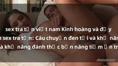 sex tra tấn việt nam Kinh hoàng và đầy kích thích với phim sex tra tấn: Câu chuyện đen tối và khả năng đánh thức bản năng tiềm ẩn trong con người