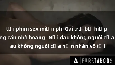 tải phim sex miễn phí Gái trẻ bị hiếp dâm bạo lực trong căn nhà hoang: Nỗi đau không nguôi của nạn nhân vô tội
