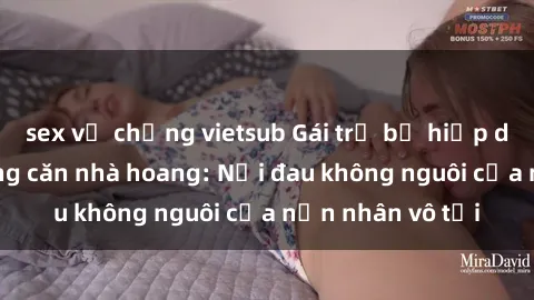 sex vợ chồng vietsub Gái trẻ bị hiếp dâm bạo lực trong căn nhà hoang: Nỗi đau không nguôi của nạn nhân vô tội