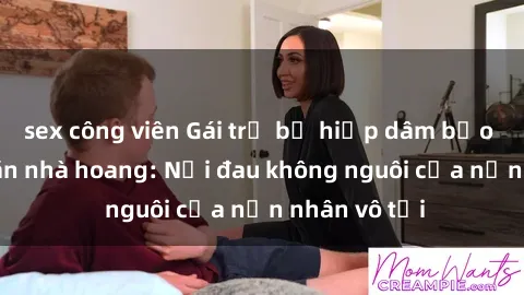 sex công viên Gái trẻ bị hiếp dâm bạo lực trong căn nhà hoang: Nỗi đau không nguôi của nạn nhân vô tội