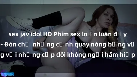 sex jav idol HD Phim sex loạn luân đầy kích thích không che - Đón chờ những cảnh quay nóng bỏng với những cặp đôi không ngại hãm hiếp gia đình trong lòng