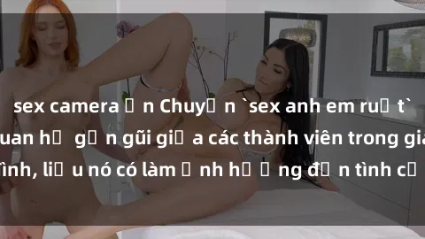 sex camera ẩn Chuyện `sex anh em ruột` - Đề cập đến quan hệ gần gũi giữa các thành viên trong gia đình, liệu nó có làm ảnh hưởng đến tình cảm gia đình hay không?