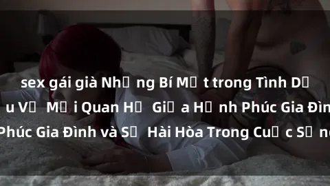 sex gái già Những Bí Mật trong Tình Dục Gia Đình: Tìm Hiểu Về Mối Quan Hệ Giữa Hạnh Phúc Gia Đình và Sự Hài Hòa Trong Cuộc Sống Tình Dục