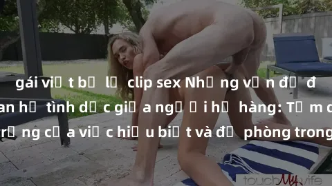 gái việt bị lộ clip sex Những vấn đề đáng quan tâm về quan hệ tình dục giữa người họ hàng: Tầm quan trọng của việc hiểu biết và đề phòng trong việc tiếp xúc trong gia đình.