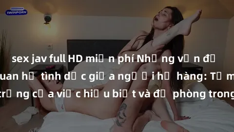 sex jav full HD miễn phí Những vấn đề đáng quan tâm về quan hệ tình dục giữa người họ hàng: Tầm quan trọng của việc hiểu biết và đề phòng trong việc tiếp xúc trong gia đình.