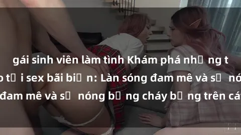 gái sinh viên làm tình Khám phá những trải nghiệm độc đáo tại sex bãi biển: Làn sóng đam mê và sự nóng bỏng cháy bỏng trên cát trắng