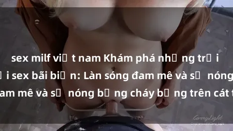 sex milf việt nam Khám phá những trải nghiệm độc đáo tại sex bãi biển: Làn sóng đam mê và sự nóng bỏng cháy bỏng trên cát trắng