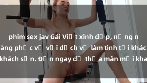 phim sex jav Gái Việt xinh đẹp, nồng nàn tình cảm, sẵn sàng phục vụ với dịch vụ làm tình tại khách sạn. Đến ngay để thỏa mãn mọi khao khát của bạn!