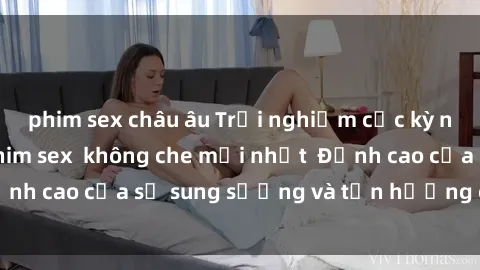phim sex châu âu Trải nghiệm cực kỳ nóng bỏng trong phim sex  không che mới nhất  Đỉnh cao của sự sung sướng và tận hưởng chân thật