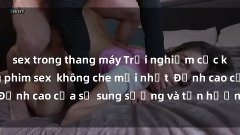sex trong thang máy Trải nghiệm cực kỳ nóng bỏng trong phim sex  không che mới nhất  Đỉnh cao của sự sung sướng và tận hưởng chân thật