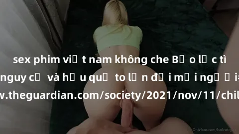 sex phim việt nam không che Bạo lực tình dục trong nhóm: nguy cơ và hậu quả to lớn đối mọi người参考: https://www.theguardian.com/society/2021/nov/11/children-as-young-as-four-are-being-sexually-abused-