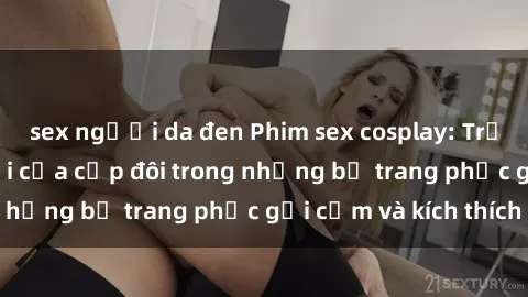 sex người da đen Phim sex cosplay: Trải nghiệm tuyệt vời của cặp đôi trong những bộ trang phục gợi cảm và kích thích