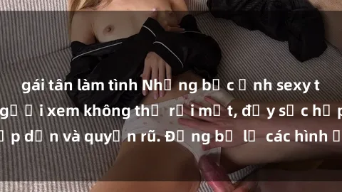 gái tân làm tình Những bức ảnh sexy tá gợi cảm khiến người xem không thể rời mắt, đầy sức hấp dẫn và quyến rũ. Đừng bỏ lỡ các hình ảnh nóng bỏng này!