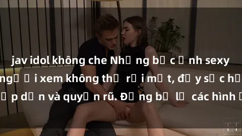jav idol không che Những bức ảnh sexy tá gợi cảm khiến người xem không thể rời mắt, đầy sức hấp dẫn và quyến rũ. Đừng bỏ lỡ các hình ảnh nóng bỏng này!