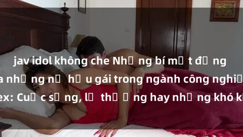 jav idol không che Những bí mật đằng sau cuộc sống của những nữ hầu gái trong ngành công nghiệp sex: Cuộc sống, lẽ thường hay những khó khăn mà họ phải đối mặt.