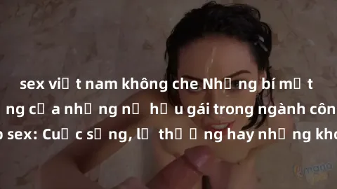 sex việt nam không che Những bí mật đằng sau cuộc sống của những nữ hầu gái trong ngành công nghiệp sex: Cuộc sống, lẽ thường hay những khó khăn mà họ phải đối mặt.