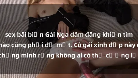 sex bãi biển Gái Nga dâm đãng khiến tim bất cứ chàng trai nào cũng phải đỏ mặt. Cô gái xinh đẹp này đã chứng minh rằng không ai có thể cưỡng lại khi cô làm tình đắm say.