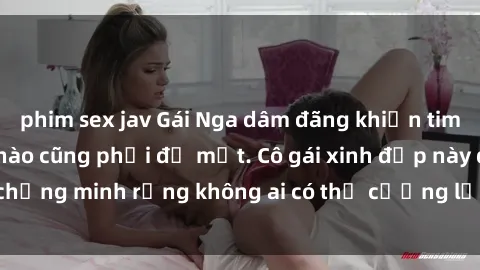 phim sex jav Gái Nga dâm đãng khiến tim bất cứ chàng trai nào cũng phải đỏ mặt. Cô gái xinh đẹp này đã chứng minh rằng không ai có thể cưỡng lại khi cô làm tình đắm say.