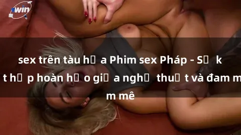 sex trên tàu hỏa Phim sex Pháp - Sự kết hợp hoàn hảo giữa nghệ thuật và đam mê